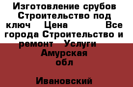 Изготовление срубов.Строительство под ключ. › Цена ­ 8 000 - Все города Строительство и ремонт » Услуги   . Амурская обл.,Ивановский р-н